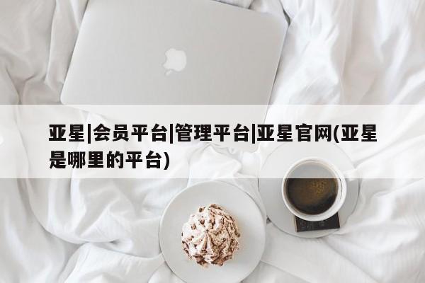 亚星网站 亚星会员平台亚星|会员平台|管理平台|亚星官网(亚星是哪里的平台)