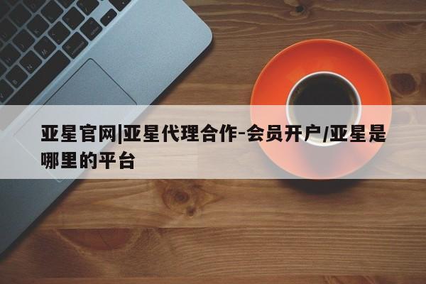 亚星网站 亚星会员平台亚星官网|亚星代理合作-会员开户/亚星是哪里的平台
