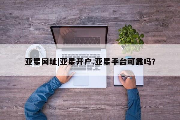 亚星网站 亚星会员平台亚星网址|亚星开户.亚星平台可靠吗？