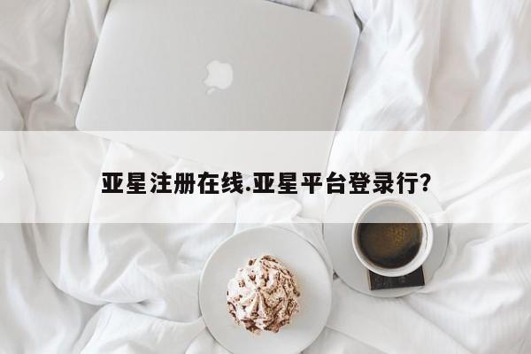 亚星网站 亚星会员平台亚星注册在线.亚星平台登录行？