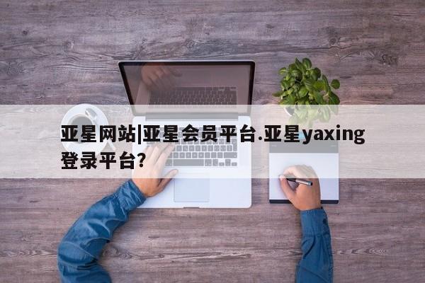 亚星网站 亚星会员平台亚星网站|亚星会员平台.亚星yaxing登录平台？
