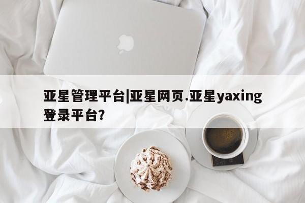 亚星网站 亚星会员平台亚星管理平台|亚星网页.亚星yaxing登录平台？