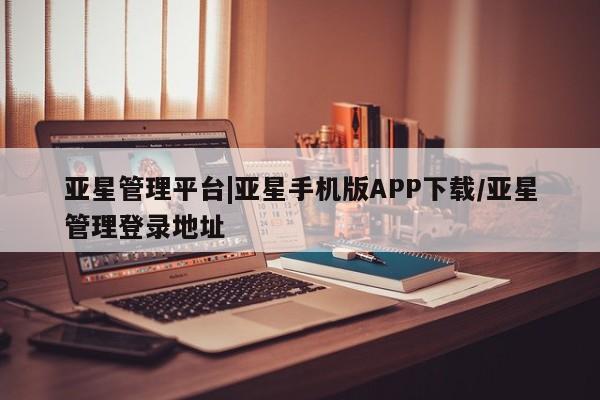 亚星网站 亚星会员平台亚星管理平台|亚星手机版APP下载/亚星管理登录地址
