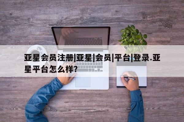 亚星网站 亚星会员平台|亚星|会员|平台|登录.亚星平台怎么样？