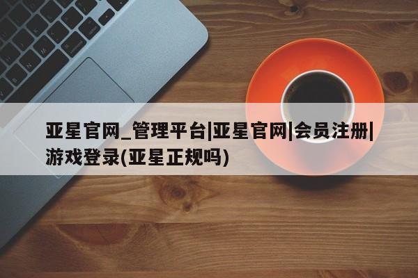 亚星网站 亚星会员平台亚星官网_管理平台|亚星官网|会员注册|游戏登录(亚星正规吗)