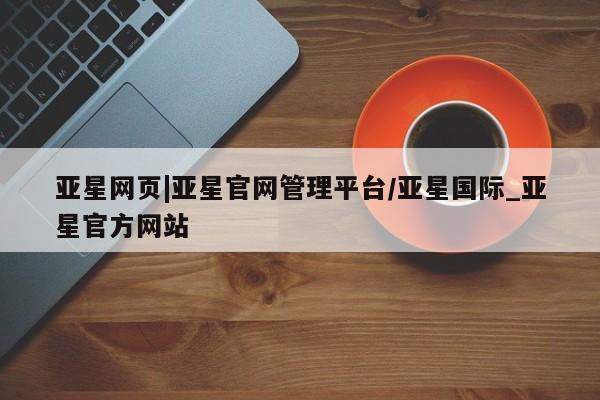 亚星网站 亚星会员平台亚星网页|亚星官网管理平台/亚星国际_亚星官方网站