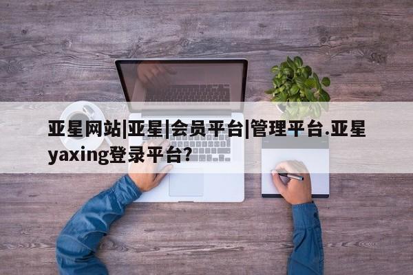 亚星网站 亚星会员平台亚星网站|亚星|会员平台|管理平台.亚星yaxing登录平台？