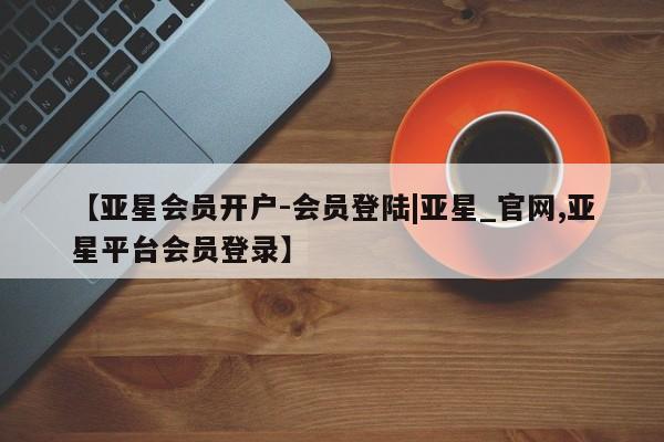 亚星网站 亚星会员平台【亚星会员开户-会员登陆|亚星_官网,亚星平台会员登录】