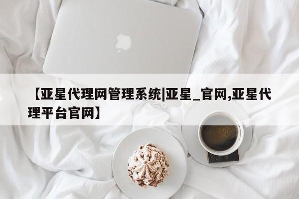 亚星网站 亚星会员平台【亚星代理网管理系统|亚星_官网,亚星代理平台官网】