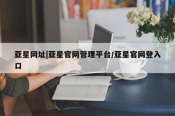 亚星网站 亚星会员平台亚星网址|亚星官网管理平台/亚星官网登入口