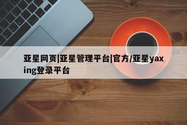 亚星网站 亚星会员平台亚星网页|亚星管理平台|官方/亚星yaxing登录平台