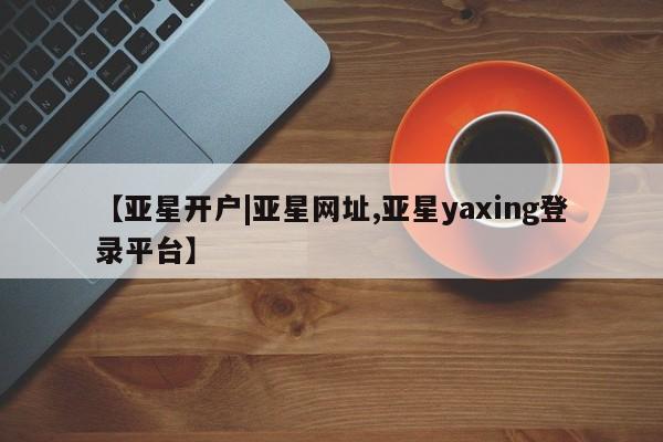 亚星网站 亚星会员平台【亚星开户|亚星网址,亚星yaxing登录平台】
