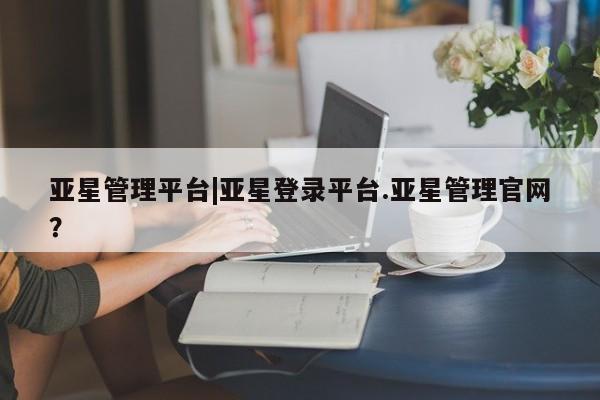 亚星网站 亚星会员平台亚星管理平台|亚星登录平台.亚星管理官网？