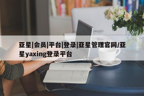 亚星网站 亚星会员平台亚星|会员|平台|登录|亚星管理官网/亚星yaxing登录平台