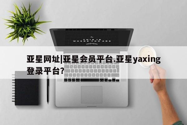 亚星网站 亚星会员平台亚星网址|亚星会员平台.亚星yaxing登录平台？