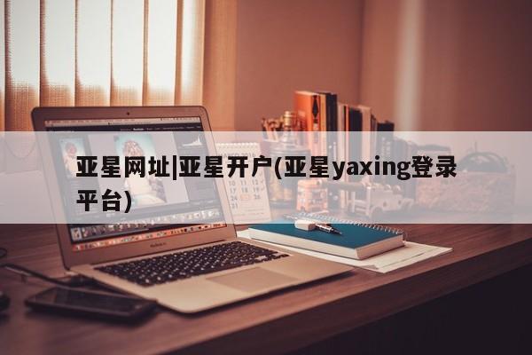 亚星网站 亚星会员平台亚星网址|亚星开户(亚星yaxing登录平台)