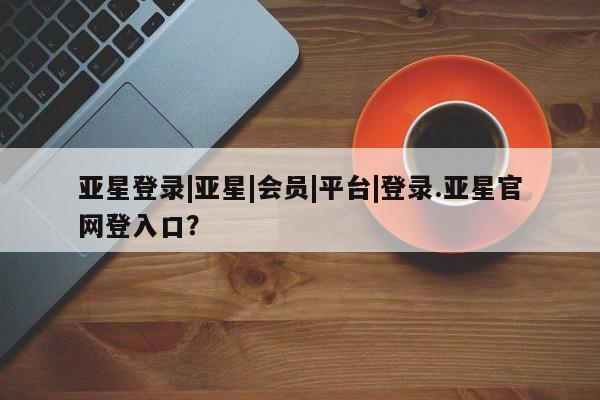 亚星网站 亚星会员平台亚星登录|亚星|会员|平台|登录.亚星官网登入口？