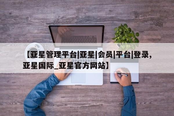亚星网站 亚星会员平台【亚星管理平台|亚星|会员|平台|登录,亚星国际_亚星官方网站】