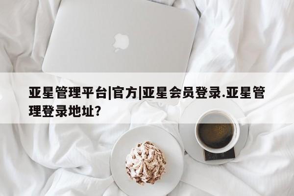 亚星网站 亚星会员平台亚星管理平台|官方|亚星会员登录.亚星管理登录地址？