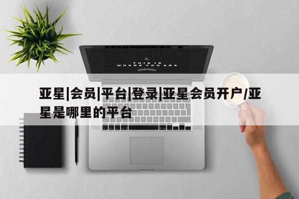 亚星网站 亚星会员平台亚星|会员|平台|登录|亚星会员开户/亚星是哪里的平台
