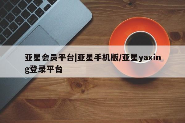 亚星网站 亚星会员平台亚星会员平台|亚星手机版/亚星yaxing登录平台
