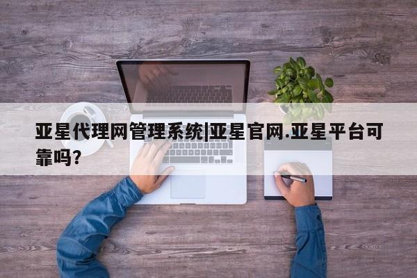 亚星网站 亚星会员平台亚星代理网管理系统|亚星官网.亚星平台可靠吗？
