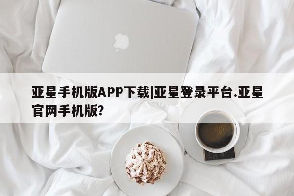 亚星网站 亚星会员平台亚星手机版APP下载|亚星登录平台.亚星官网手机版？
