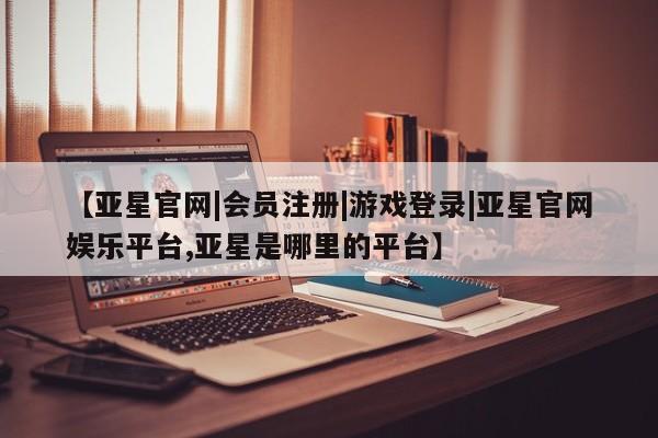 亚星网站 亚星会员平台【亚星官网|会员注册|游戏登录|亚星官网娱乐平台,亚星是哪里的平台】